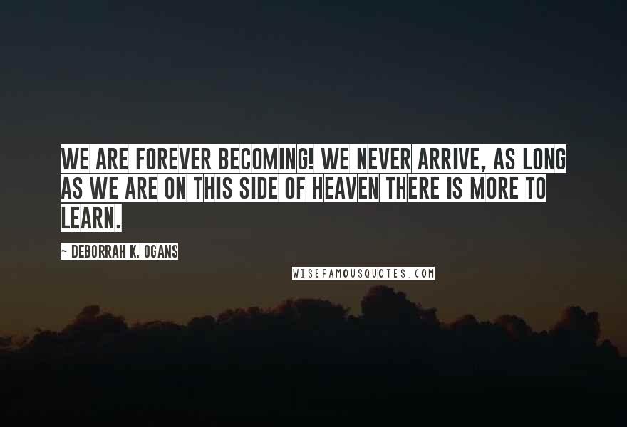 DeBorrah K. Ogans quotes: We are forever becoming! We never arrive, as long as we are on this side of Heaven there is more to learn.