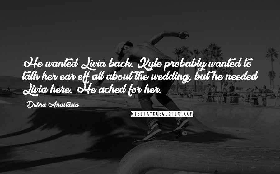 Debra Anastasia quotes: He wanted Livia back. Kyle probably wanted to talk her ear off all about the wedding, but he needed Livia here. He ached for her.
