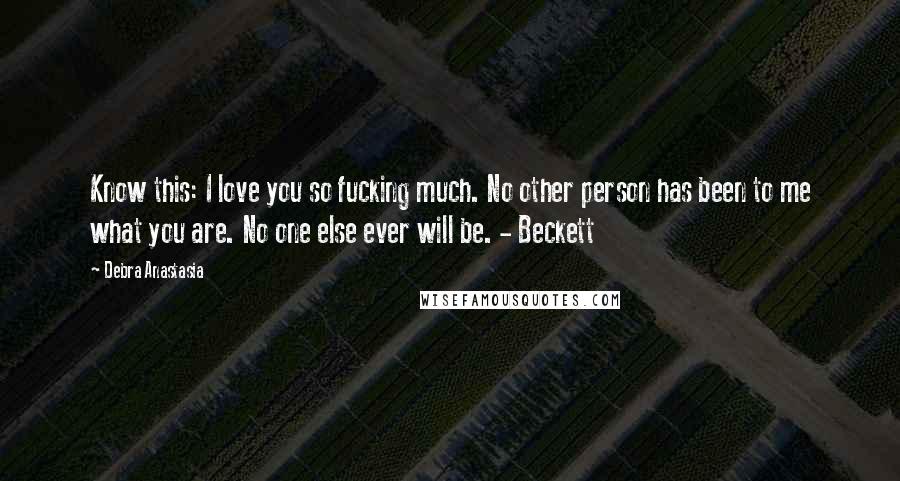 Debra Anastasia quotes: Know this: I love you so fucking much. No other person has been to me what you are. No one else ever will be. - Beckett