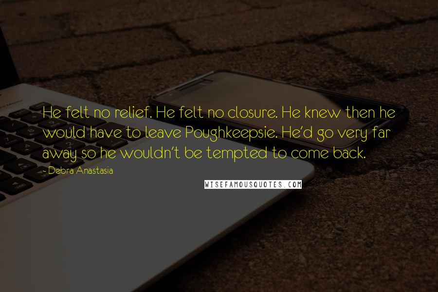 Debra Anastasia quotes: He felt no relief. He felt no closure. He knew then he would have to leave Poughkeepsie. He'd go very far away so he wouldn't be tempted to come back.