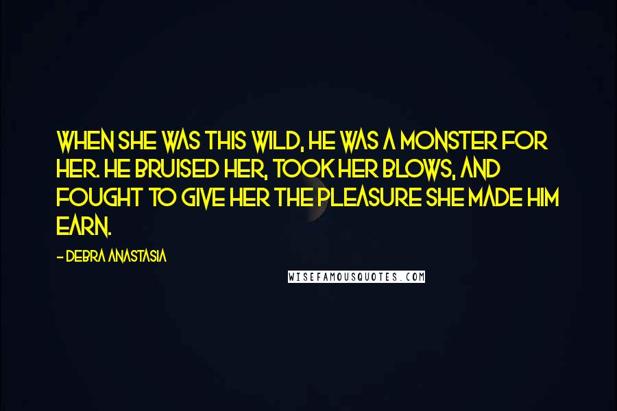 Debra Anastasia quotes: When she was this wild, he was a monster for her. He bruised her, took her blows, and fought to give her the pleasure she made him earn.