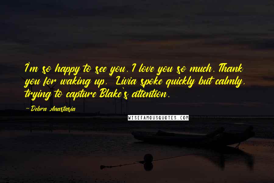 Debra Anastasia quotes: I'm so happy to see you. I love you so much. Thank you for waking up," Livia spoke quickly but calmly, trying to capture Blake's attention.