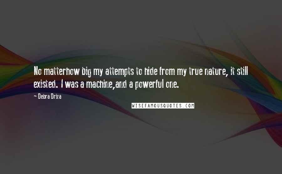 Debra Driza quotes: No matterhow big my attempts to hide from my true nature, it still existed. I was a machine,and a powerful one. Debra Driza quotes: No matterhow big my attempts to hide from my true nature, it still existed. I was a machine,and a powerful one.