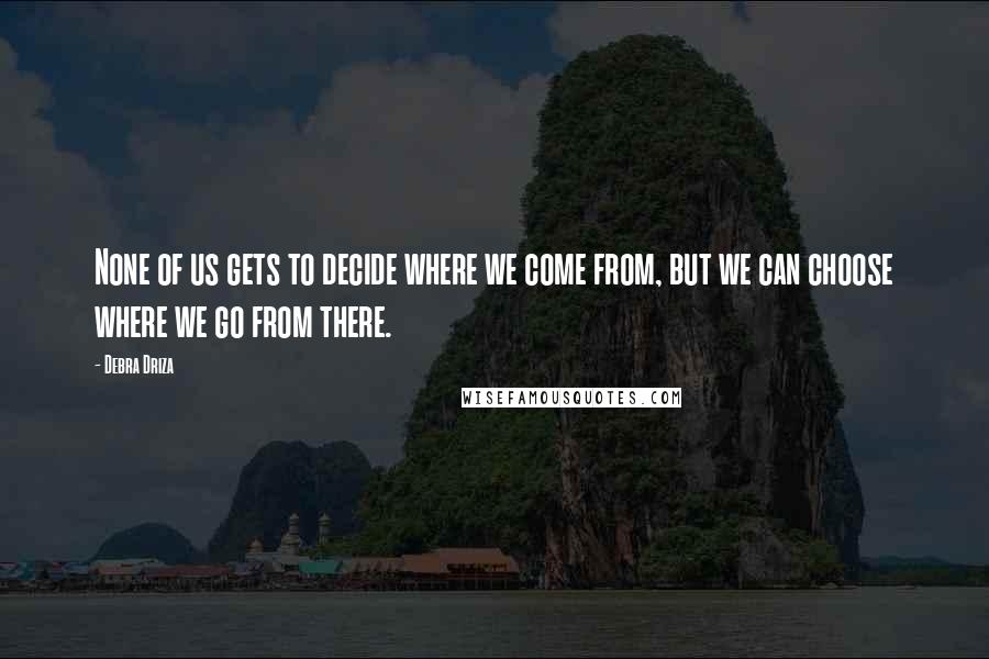 Debra Driza quotes: None of us gets to decide where we come from, but we can choose where we go from there.