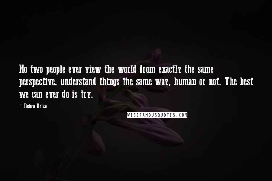 Debra Driza quotes: No two people ever view the world from exactly the same perspective, understand things the same way, human or not. The best we can ever do is try.