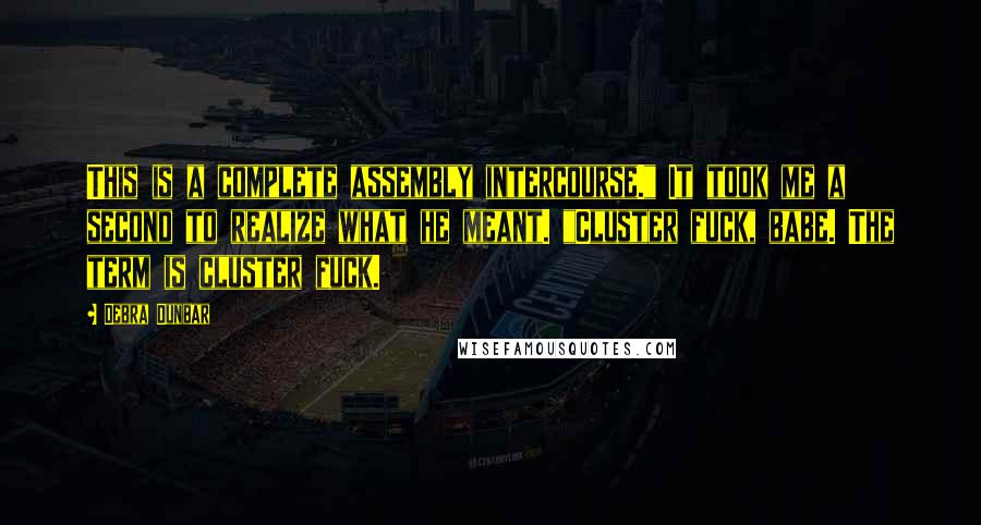Debra Dunbar quotes: This is a complete assembly intercourse." It took me a second to realize what he meant. "Cluster fuck, babe. The term is cluster fuck. Debra Dunbar quotes: This is a complete assembly intercourse." It took me a second to realize what he meant. "Cluster fuck, babe. The term is cluster fuck.