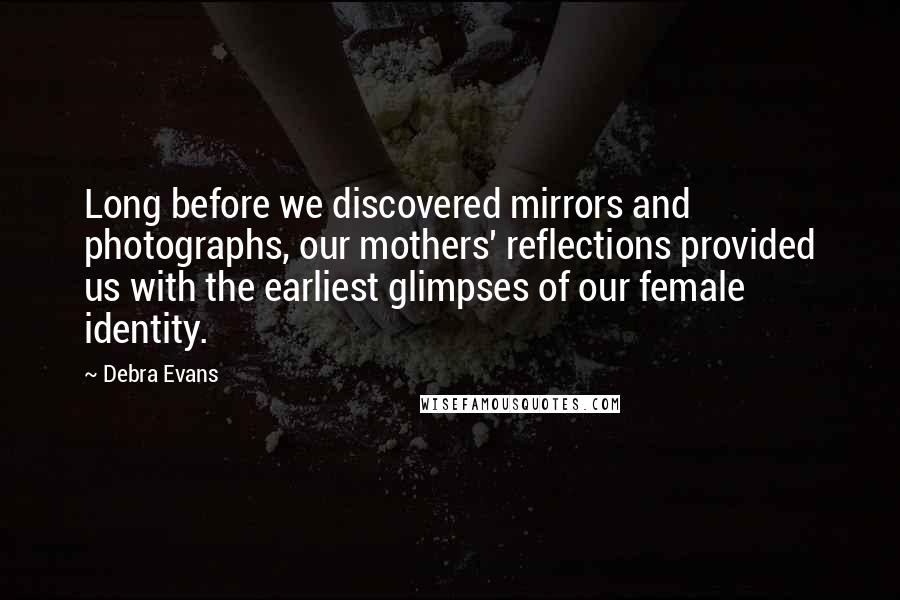 Debra Evans quotes: Long before we discovered mirrors and photographs, our mothers' reflections provided us with the earliest glimpses of our female identity.
