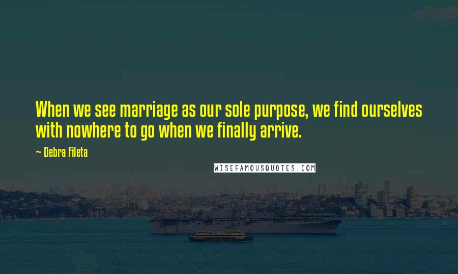 Debra Fileta quotes: When we see marriage as our sole purpose, we find ourselves with nowhere to go when we finally arrive.