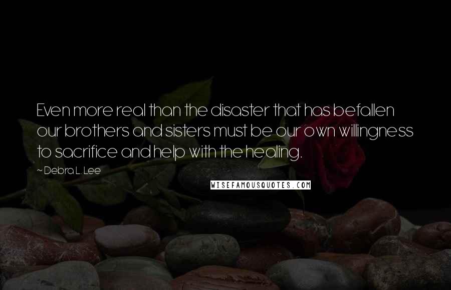 Debra L. Lee quotes: Even more real than the disaster that has befallen our brothers and sisters must be our own willingness to sacrifice and help with the healing. Debra L. Lee quotes: Even more real than the disaster that has befallen our brothers and sisters must be our own willingness to sacrifice and help with the healing.