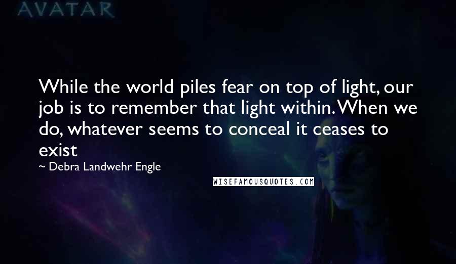 Debra Landwehr Engle quotes: While the world piles fear on top of light, our job is to remember that light within. When we do, whatever seems to conceal it ceases to exist Debra Landwehr Engle quotes: While the world piles fear on top of light, our job is to remember that light within. When we do, whatever seems to conceal it ceases to exist