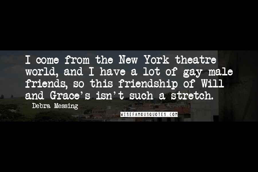 Debra Messing quotes: I come from the New York theatre world, and I have a lot of gay male friends, so this friendship of Will and Grace's isn't such a stretch. Debra Messing quotes: I come from the New York theatre world, and I have a lot of gay male friends, so this friendship of Will and Grace's isn't such a stretch.