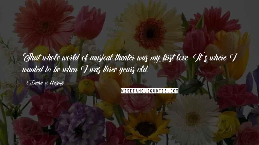 Debra Messing quotes: That whole world of musical theater was my first love. It's where I wanted to be when I was three years old. Debra Messing quotes: That whole world of musical theater was my first love. It's where I wanted to be when I was three years old.