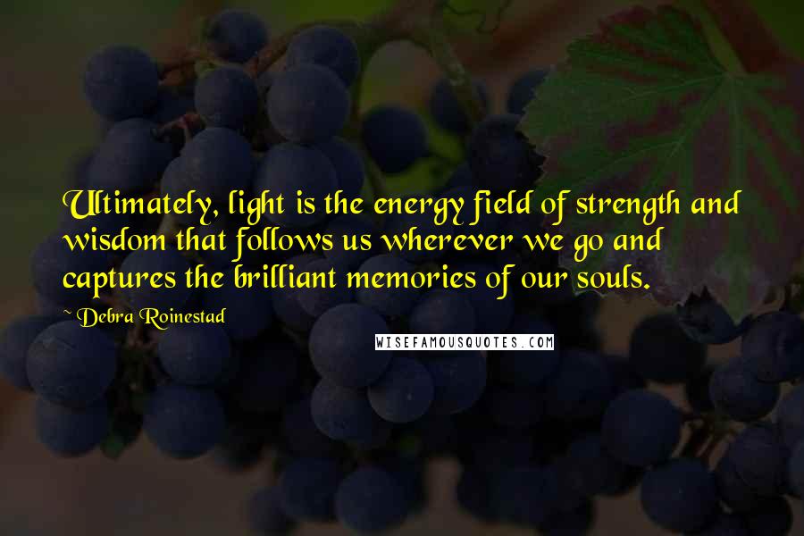 Debra Roinestad quotes: Ultimately, light is the energy field of strength and wisdom that follows us wherever we go and captures the brilliant memories of our souls. Debra Roinestad quotes: Ultimately, light is the energy field of strength and wisdom that follows us wherever we go and captures the brilliant memories of our souls.