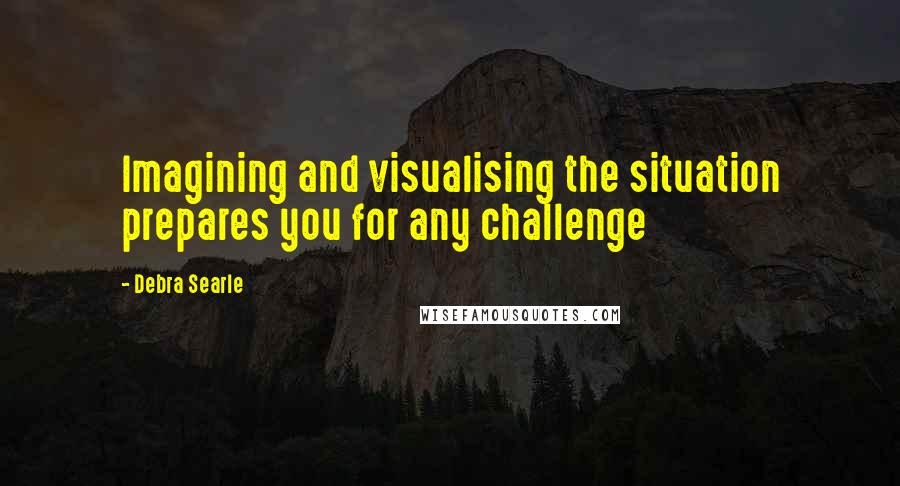Debra Searle quotes: Imagining and visualising the situation prepares you for any challenge