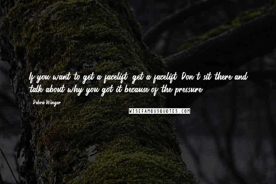 Debra Winger quotes: If you want to get a facelift, get a facelift. Don't sit there and talk about why you got it because of the pressure.