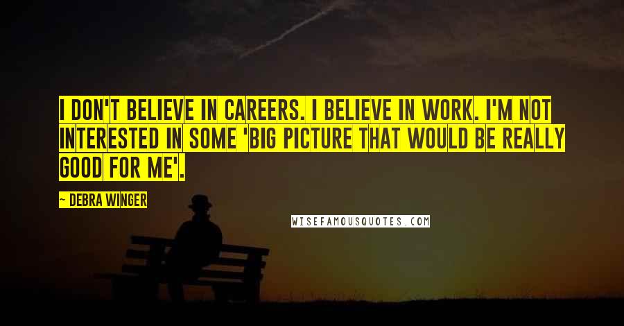 Debra Winger quotes: I don't believe in careers. I believe in work. I'm not interested in some 'big picture that would be really good for me'.