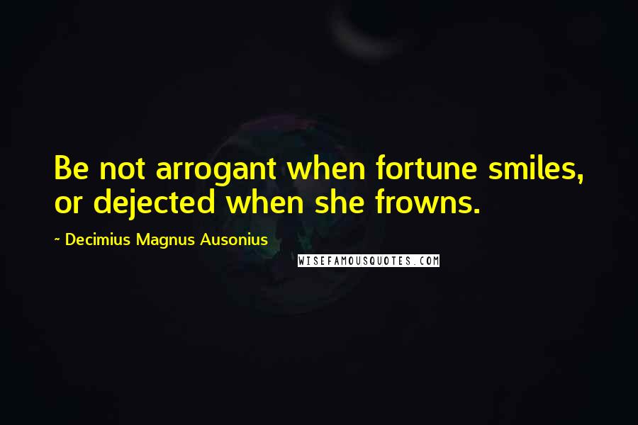 Decimius Magnus Ausonius quotes: Be not arrogant when fortune smiles, or dejected when she frowns.