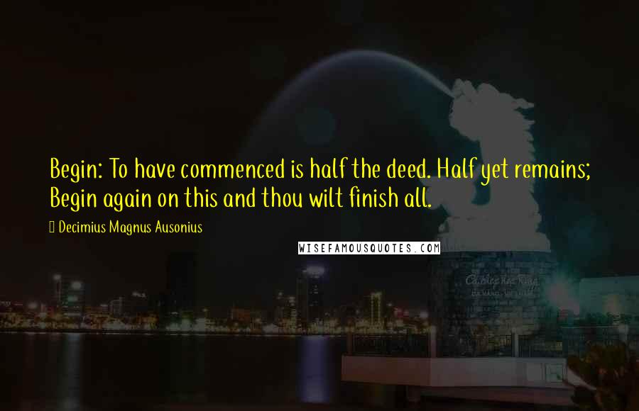 Decimius Magnus Ausonius quotes: Begin: To have commenced is half the deed. Half yet remains; Begin again on this and thou wilt finish all.