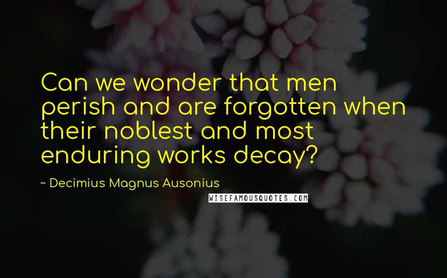 Decimius Magnus Ausonius quotes: Can we wonder that men perish and are forgotten when their noblest and most enduring works decay?