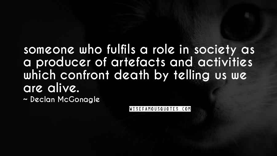 Declan McGonagle quotes: someone who fulfils a role in society as a producer of artefacts and activities which confront death by telling us we are alive. Declan McGonagle quotes: someone who fulfils a role in society as a producer of artefacts and activities which confront death by telling us we are alive.