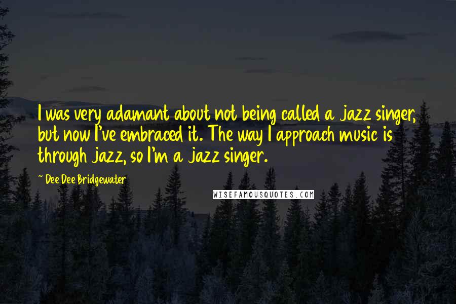 Dee Dee Bridgewater quotes: I was very adamant about not being called a jazz singer, but now I've embraced it. The way I approach music is through jazz, so I'm a jazz singer.