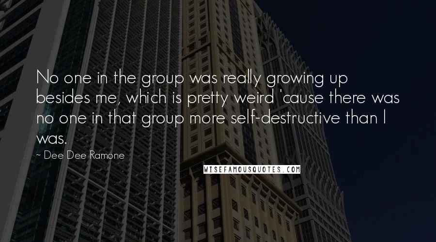 Dee Dee Ramone quotes: No one in the group was really growing up besides me, which is pretty weird 'cause there was no one in that group more self-destructive than I was.