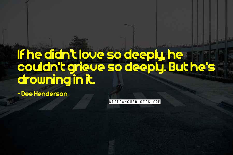 Dee Henderson quotes: If he didn't love so deeply, he couldn't grieve so deeply. But he's drowning in it.