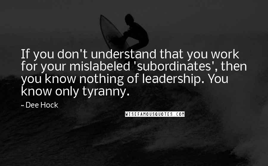 Dee Hock quotes: If you don't understand that you work for your mislabeled 'subordinates', then you know nothing of leadership. You know only tyranny.