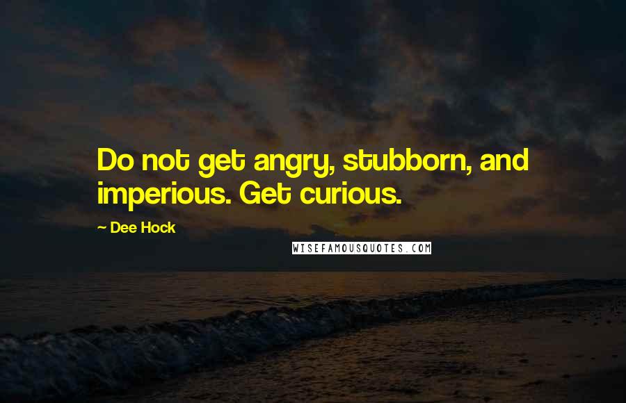 Dee Hock quotes: Do not get angry, stubborn, and imperious. Get curious.