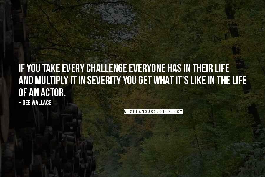 Dee Wallace quotes: If you take every challenge everyone has in their life and multiply it in severity you get what it's like in the life of an actor.