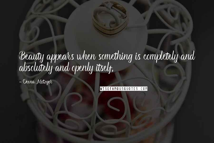 Deena Metzger quotes: Beauty appears when something is completely and absolutely and openly itself.