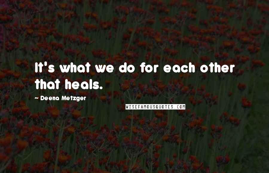 Deena Metzger quotes: It's what we do for each other that heals.