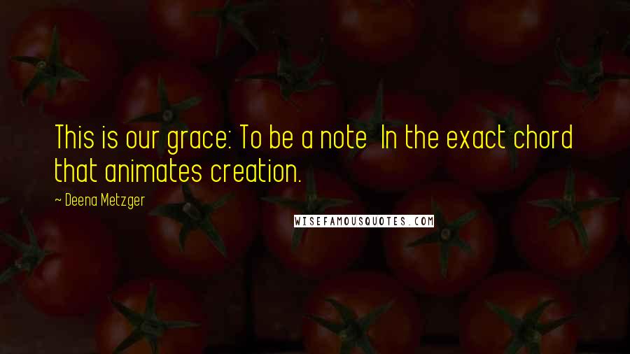 Deena Metzger quotes: This is our grace: To be a note In the exact chord that animates creation.