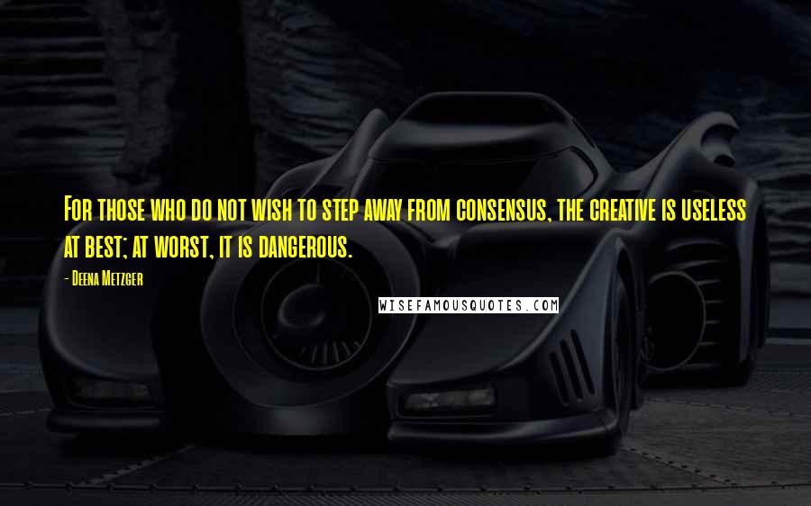 Deena Metzger quotes: For those who do not wish to step away from consensus, the creative is useless at best; at worst, it is dangerous.