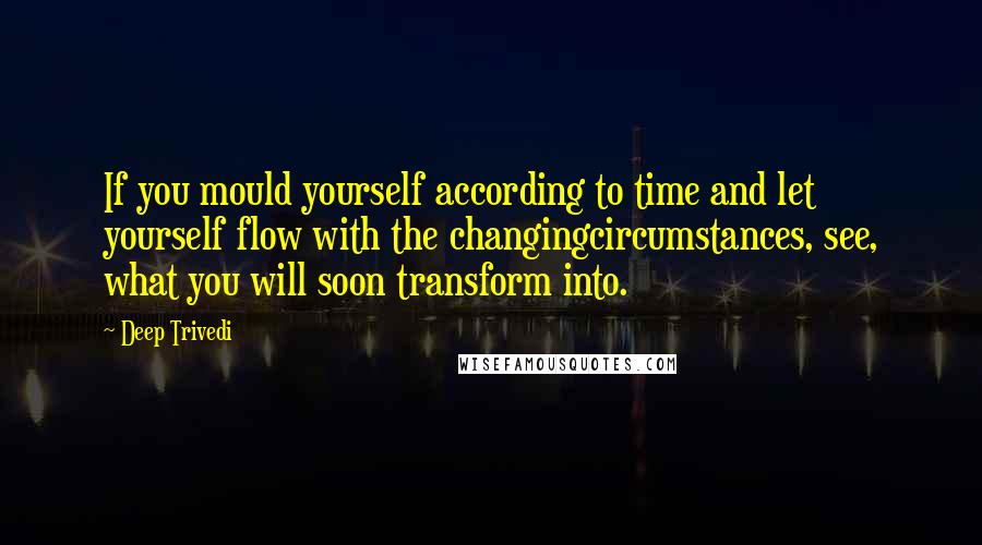 Deep Trivedi quotes: If you mould yourself according to time and let yourself flow with the changingcircumstances, see, what you will soon transform into.