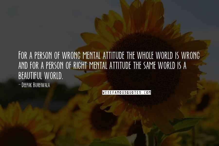 Deepak Burfiwala quotes: For a person of wrong mental attitude the whole world is wrong and for a person of right mental attitude the same world is a beautiful world. Deepak Burfiwala quotes: For a person of wrong mental attitude the whole world is wrong and for a person of right mental attitude the same world is a beautiful world.