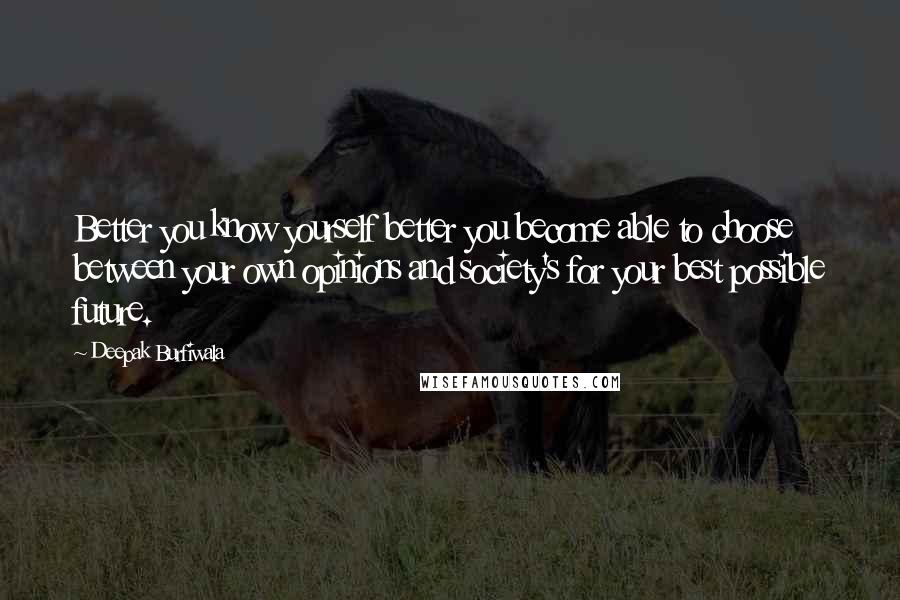 Deepak Burfiwala quotes: Better you know yourself better you become able to choose between your own opinions and society's for your best possible future. Deepak Burfiwala quotes: Better you know yourself better you become able to choose between your own opinions and society's for your best possible future.