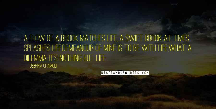 Deepika Chamoli quotes: A flow of a brook matches life, a swift brook at times splashes life,demeanour of mine is to be with life,what a dilemma it's nothing but life. Deepika Chamoli quotes: A flow of a brook matches life, a swift brook at times splashes life,demeanour of mine is to be with life,what a dilemma it's nothing but life.