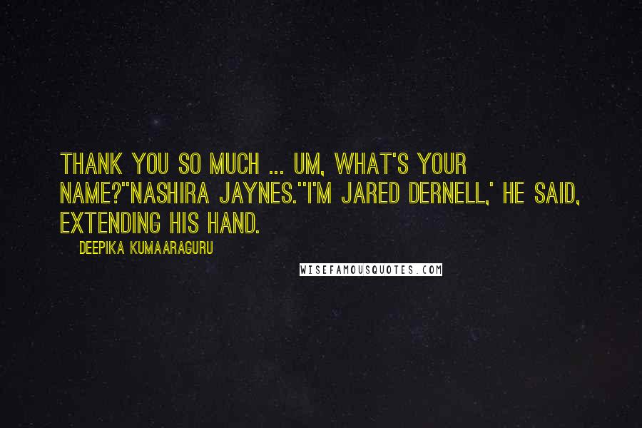 Deepika Kumaaraguru quotes: Thank you so much ... um, what's your name?''Nashira Jaynes.''I'm Jared Dernell,' he said, extending his hand. Deepika Kumaaraguru quotes: Thank you so much ... um, what's your name?''Nashira Jaynes.''I'm Jared Dernell,' he said, extending his hand.