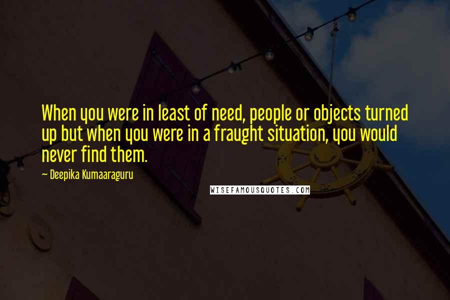 Deepika Kumaaraguru quotes: When you were in least of need, people or objects turned up but when you were in a fraught situation, you would never find them. Deepika Kumaaraguru quotes: When you were in least of need, people or objects turned up but when you were in a fraught situation, you would never find them.
