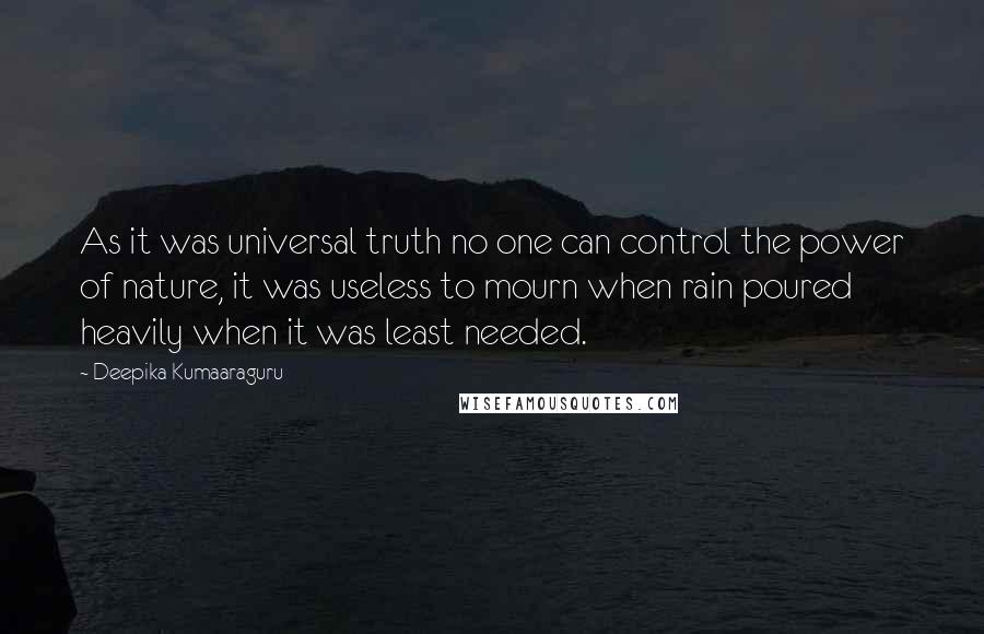 Deepika Kumaaraguru quotes: As it was universal truth no one can control the power of nature, it was useless to mourn when rain poured heavily when it was least needed. Deepika Kumaaraguru quotes: As it was universal truth no one can control the power of nature, it was useless to mourn when rain poured heavily when it was least needed.