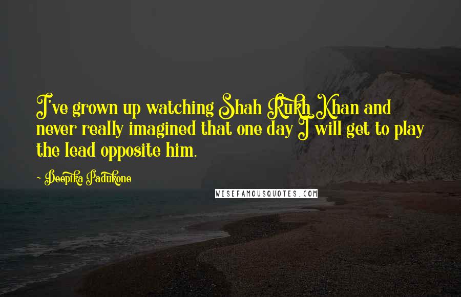 Deepika Padukone quotes: I've grown up watching Shah Rukh Khan and never really imagined that one day I will get to play the lead opposite him.