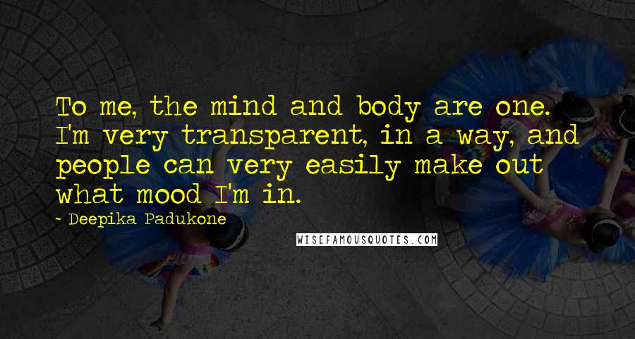 Deepika Padukone quotes: To me, the mind and body are one. I'm very transparent, in a way, and people can very easily make out what mood I'm in.