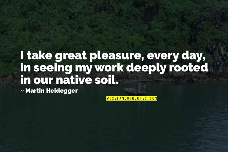 Deeply Rooted Quotes By Martin Heidegger: I take great pleasure, every day, in seeing