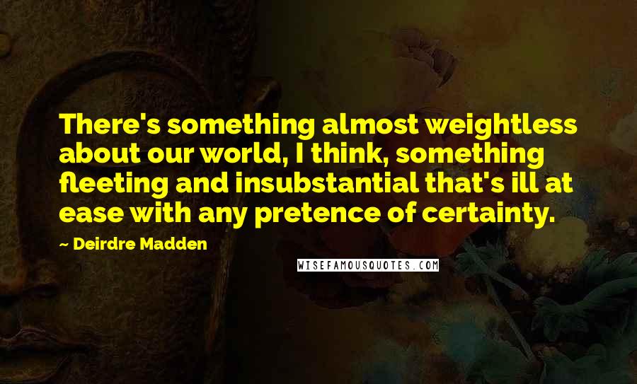 Deirdre Madden quotes: There's something almost weightless about our world, I think, something fleeting and insubstantial that's ill at ease with any pretence of certainty. Deirdre Madden quotes: There's something almost weightless about our world, I think, something fleeting and insubstantial that's ill at ease with any pretence of certainty.