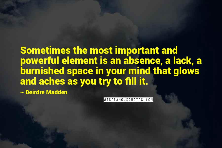Deirdre Madden quotes: Sometimes the most important and powerful element is an absence, a lack, a burnished space in your mind that glows and aches as you try to fill it.