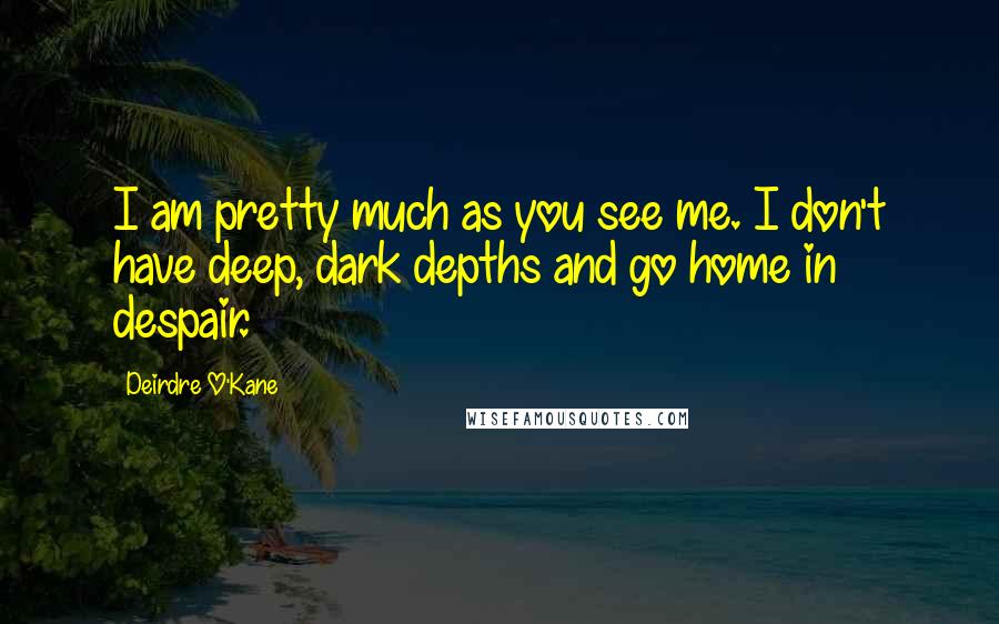 Deirdre O'Kane quotes: I am pretty much as you see me. I don't have deep, dark depths and go home in despair.