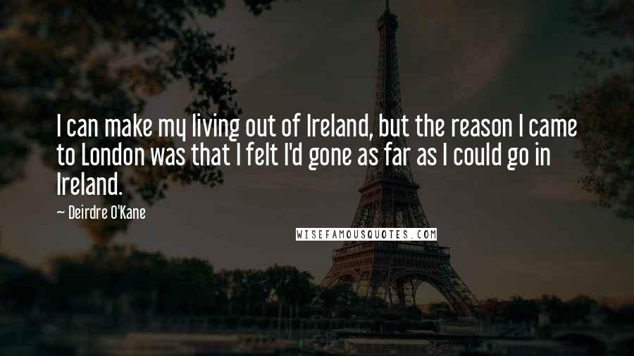 Deirdre O'Kane quotes: I can make my living out of Ireland, but the reason I came to London was that I felt I'd gone as far as I could go in Ireland.