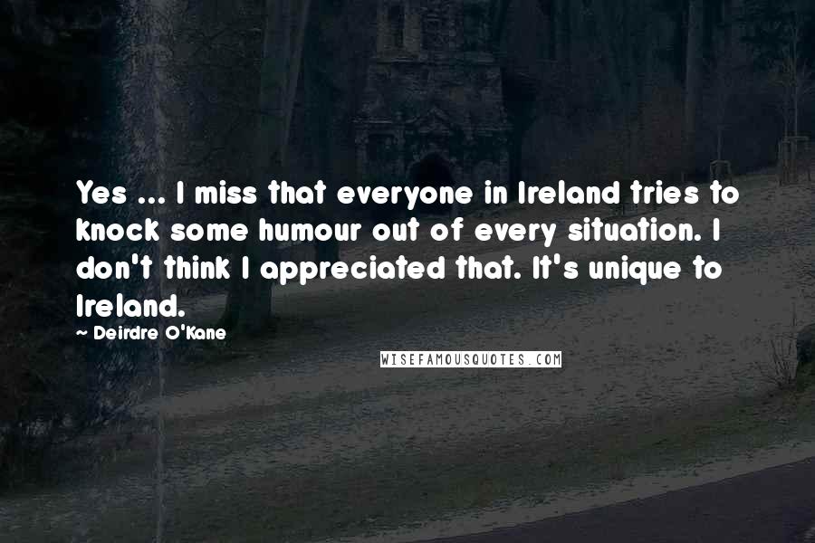 Deirdre O'Kane quotes: Yes ... I miss that everyone in Ireland tries to knock some humour out of every situation. I don't think I appreciated that. It's unique to Ireland.