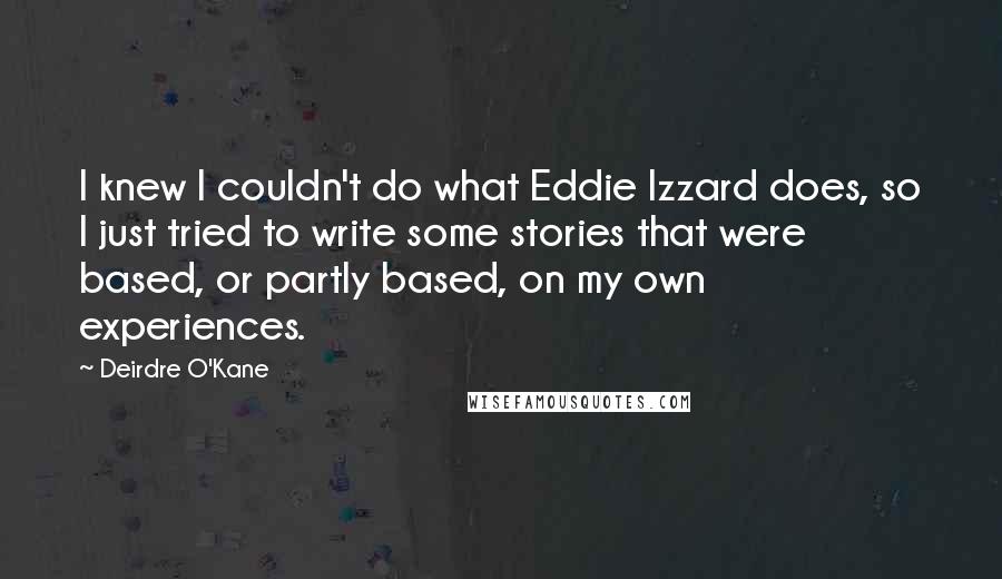 Deirdre O'Kane quotes: I knew I couldn't do what Eddie Izzard does, so I just tried to write some stories that were based, or partly based, on my own experiences.